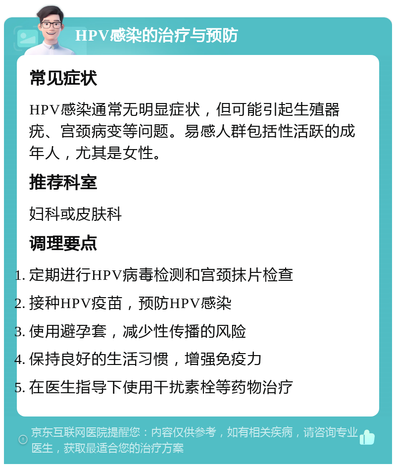 HPV感染的治疗与预防 常见症状 HPV感染通常无明显症状，但可能引起生殖器疣、宫颈病变等问题。易感人群包括性活跃的成年人，尤其是女性。 推荐科室 妇科或皮肤科 调理要点 定期进行HPV病毒检测和宫颈抹片检查 接种HPV疫苗，预防HPV感染 使用避孕套，减少性传播的风险 保持良好的生活习惯，增强免疫力 在医生指导下使用干扰素栓等药物治疗