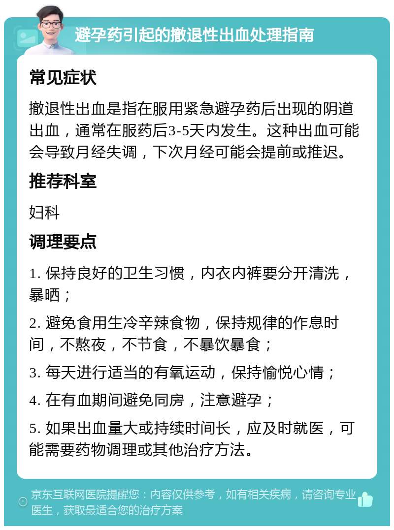 避孕药引起的撤退性出血处理指南 常见症状 撤退性出血是指在服用紧急避孕药后出现的阴道出血，通常在服药后3-5天内发生。这种出血可能会导致月经失调，下次月经可能会提前或推迟。 推荐科室 妇科 调理要点 1. 保持良好的卫生习惯，内衣内裤要分开清洗，暴晒； 2. 避免食用生冷辛辣食物，保持规律的作息时间，不熬夜，不节食，不暴饮暴食； 3. 每天进行适当的有氧运动，保持愉悦心情； 4. 在有血期间避免同房，注意避孕； 5. 如果出血量大或持续时间长，应及时就医，可能需要药物调理或其他治疗方法。