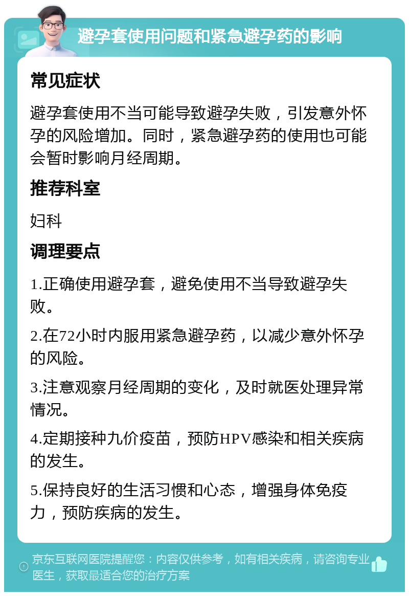 避孕套使用问题和紧急避孕药的影响 常见症状 避孕套使用不当可能导致避孕失败，引发意外怀孕的风险增加。同时，紧急避孕药的使用也可能会暂时影响月经周期。 推荐科室 妇科 调理要点 1.正确使用避孕套，避免使用不当导致避孕失败。 2.在72小时内服用紧急避孕药，以减少意外怀孕的风险。 3.注意观察月经周期的变化，及时就医处理异常情况。 4.定期接种九价疫苗，预防HPV感染和相关疾病的发生。 5.保持良好的生活习惯和心态，增强身体免疫力，预防疾病的发生。