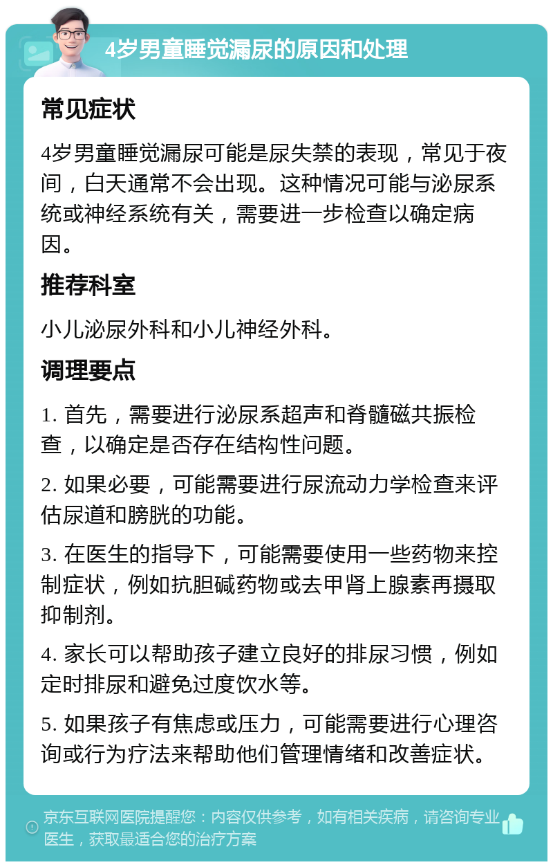 4岁男童睡觉漏尿的原因和处理 常见症状 4岁男童睡觉漏尿可能是尿失禁的表现，常见于夜间，白天通常不会出现。这种情况可能与泌尿系统或神经系统有关，需要进一步检查以确定病因。 推荐科室 小儿泌尿外科和小儿神经外科。 调理要点 1. 首先，需要进行泌尿系超声和脊髓磁共振检查，以确定是否存在结构性问题。 2. 如果必要，可能需要进行尿流动力学检查来评估尿道和膀胱的功能。 3. 在医生的指导下，可能需要使用一些药物来控制症状，例如抗胆碱药物或去甲肾上腺素再摄取抑制剂。 4. 家长可以帮助孩子建立良好的排尿习惯，例如定时排尿和避免过度饮水等。 5. 如果孩子有焦虑或压力，可能需要进行心理咨询或行为疗法来帮助他们管理情绪和改善症状。