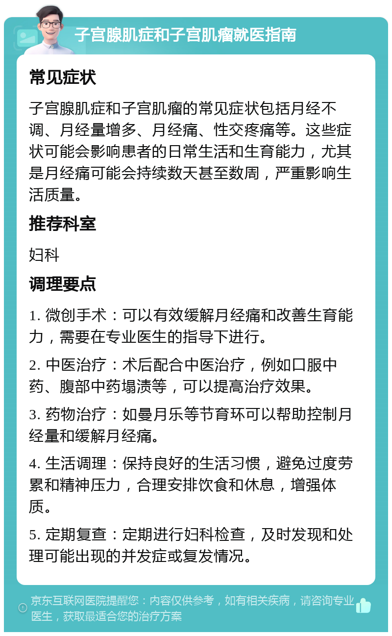 子宫腺肌症和子宫肌瘤就医指南 常见症状 子宫腺肌症和子宫肌瘤的常见症状包括月经不调、月经量增多、月经痛、性交疼痛等。这些症状可能会影响患者的日常生活和生育能力，尤其是月经痛可能会持续数天甚至数周，严重影响生活质量。 推荐科室 妇科 调理要点 1. 微创手术：可以有效缓解月经痛和改善生育能力，需要在专业医生的指导下进行。 2. 中医治疗：术后配合中医治疗，例如口服中药、腹部中药塌渍等，可以提高治疗效果。 3. 药物治疗：如曼月乐等节育环可以帮助控制月经量和缓解月经痛。 4. 生活调理：保持良好的生活习惯，避免过度劳累和精神压力，合理安排饮食和休息，增强体质。 5. 定期复查：定期进行妇科检查，及时发现和处理可能出现的并发症或复发情况。