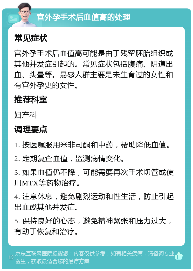 宫外孕手术后血值高的处理 常见症状 宫外孕手术后血值高可能是由于残留胚胎组织或其他并发症引起的。常见症状包括腹痛、阴道出血、头晕等。易感人群主要是未生育过的女性和有宫外孕史的女性。 推荐科室 妇产科 调理要点 1. 按医嘱服用米非司酮和中药，帮助降低血值。 2. 定期复查血值，监测病情变化。 3. 如果血值仍不降，可能需要再次手术切管或使用MTX等药物治疗。 4. 注意休息，避免剧烈运动和性生活，防止引起出血或其他并发症。 5. 保持良好的心态，避免精神紧张和压力过大，有助于恢复和治疗。