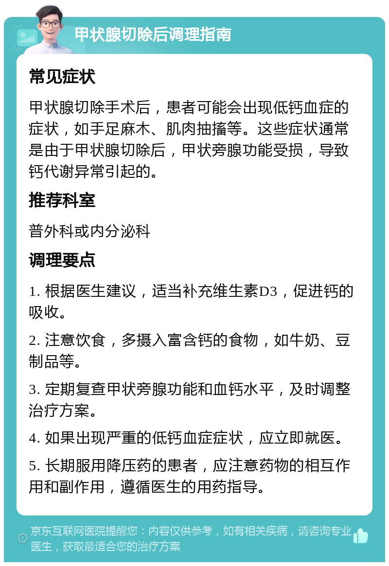 甲状腺切除后调理指南 常见症状 甲状腺切除手术后，患者可能会出现低钙血症的症状，如手足麻木、肌肉抽搐等。这些症状通常是由于甲状腺切除后，甲状旁腺功能受损，导致钙代谢异常引起的。 推荐科室 普外科或内分泌科 调理要点 1. 根据医生建议，适当补充维生素D3，促进钙的吸收。 2. 注意饮食，多摄入富含钙的食物，如牛奶、豆制品等。 3. 定期复查甲状旁腺功能和血钙水平，及时调整治疗方案。 4. 如果出现严重的低钙血症症状，应立即就医。 5. 长期服用降压药的患者，应注意药物的相互作用和副作用，遵循医生的用药指导。