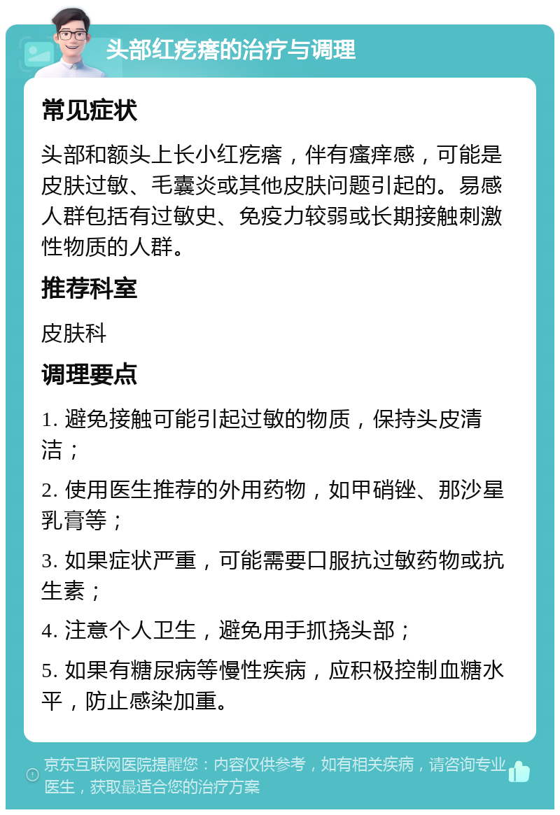 头部红疙瘩的治疗与调理 常见症状 头部和额头上长小红疙瘩，伴有瘙痒感，可能是皮肤过敏、毛囊炎或其他皮肤问题引起的。易感人群包括有过敏史、免疫力较弱或长期接触刺激性物质的人群。 推荐科室 皮肤科 调理要点 1. 避免接触可能引起过敏的物质，保持头皮清洁； 2. 使用医生推荐的外用药物，如甲硝锉、那沙星乳膏等； 3. 如果症状严重，可能需要口服抗过敏药物或抗生素； 4. 注意个人卫生，避免用手抓挠头部； 5. 如果有糖尿病等慢性疾病，应积极控制血糖水平，防止感染加重。