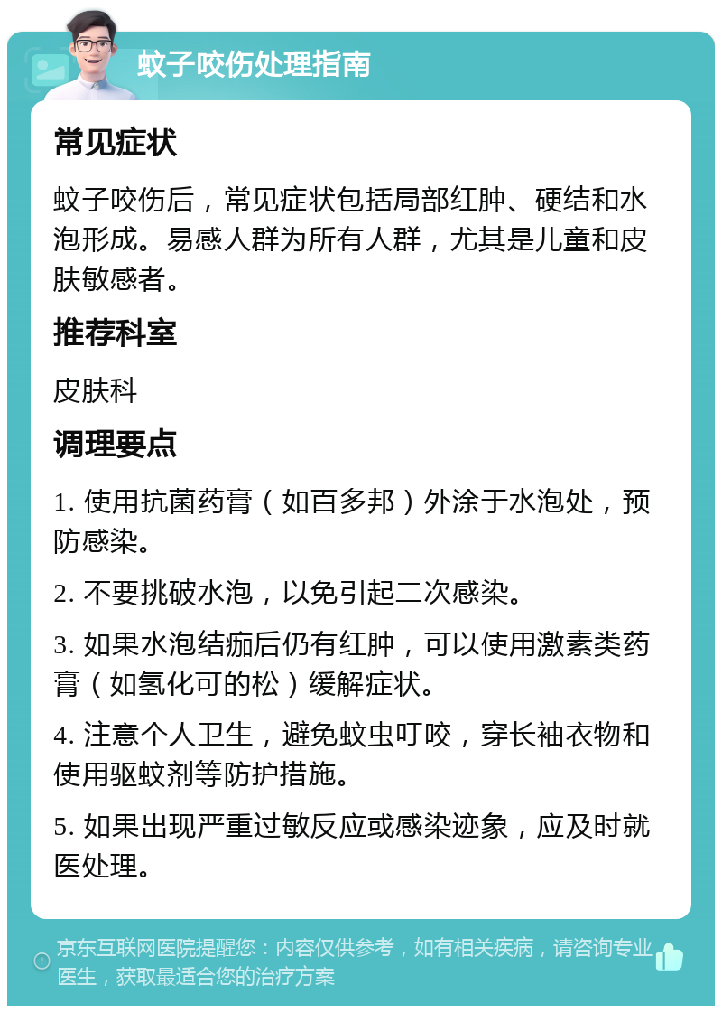 蚊子咬伤处理指南 常见症状 蚊子咬伤后，常见症状包括局部红肿、硬结和水泡形成。易感人群为所有人群，尤其是儿童和皮肤敏感者。 推荐科室 皮肤科 调理要点 1. 使用抗菌药膏（如百多邦）外涂于水泡处，预防感染。 2. 不要挑破水泡，以免引起二次感染。 3. 如果水泡结痂后仍有红肿，可以使用激素类药膏（如氢化可的松）缓解症状。 4. 注意个人卫生，避免蚊虫叮咬，穿长袖衣物和使用驱蚊剂等防护措施。 5. 如果出现严重过敏反应或感染迹象，应及时就医处理。