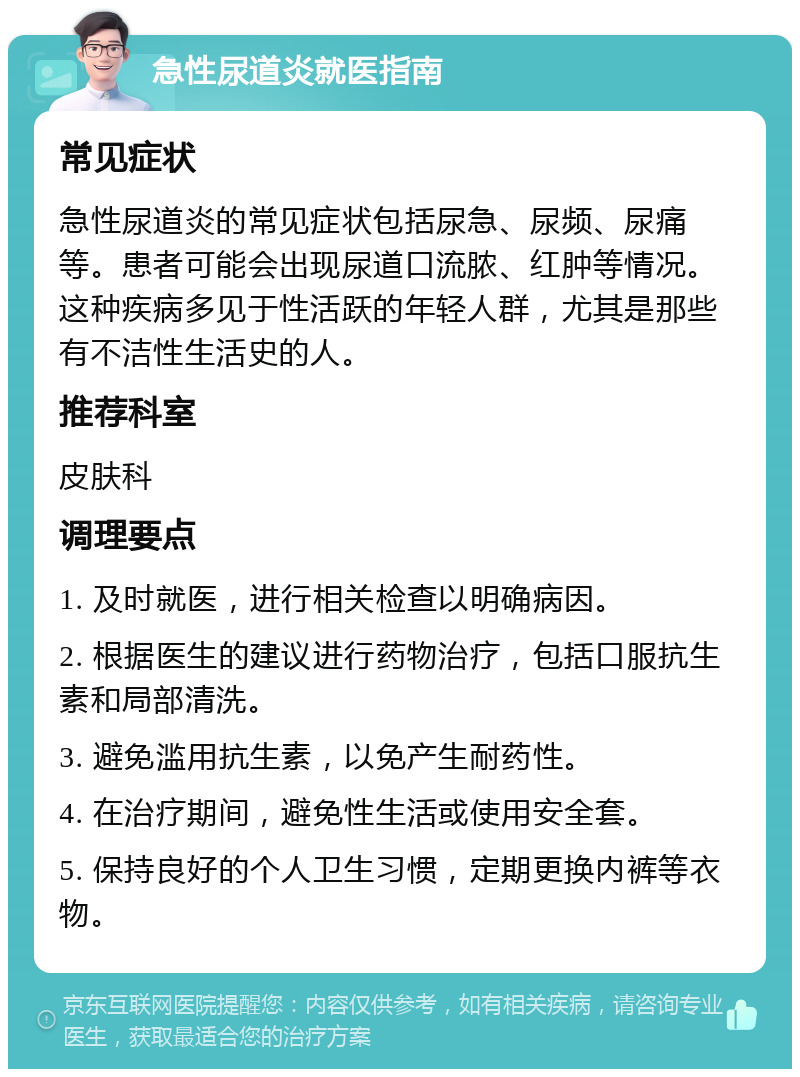 急性尿道炎就医指南 常见症状 急性尿道炎的常见症状包括尿急、尿频、尿痛等。患者可能会出现尿道口流脓、红肿等情况。这种疾病多见于性活跃的年轻人群，尤其是那些有不洁性生活史的人。 推荐科室 皮肤科 调理要点 1. 及时就医，进行相关检查以明确病因。 2. 根据医生的建议进行药物治疗，包括口服抗生素和局部清洗。 3. 避免滥用抗生素，以免产生耐药性。 4. 在治疗期间，避免性生活或使用安全套。 5. 保持良好的个人卫生习惯，定期更换内裤等衣物。