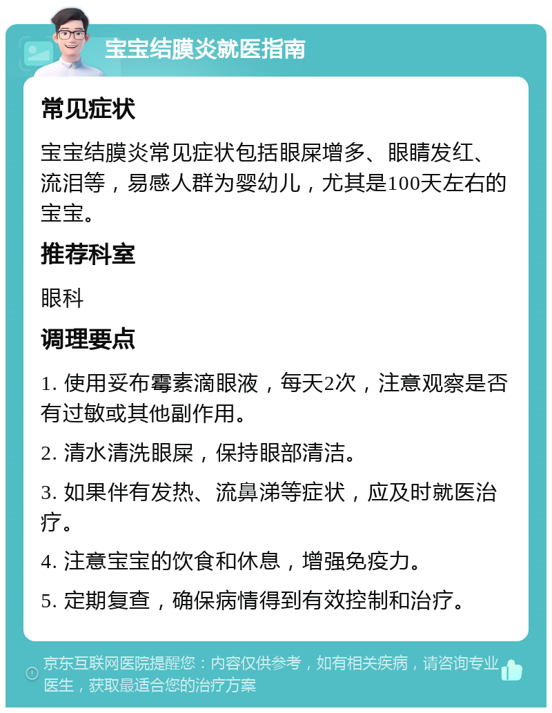 宝宝结膜炎就医指南 常见症状 宝宝结膜炎常见症状包括眼屎增多、眼睛发红、流泪等，易感人群为婴幼儿，尤其是100天左右的宝宝。 推荐科室 眼科 调理要点 1. 使用妥布霉素滴眼液，每天2次，注意观察是否有过敏或其他副作用。 2. 清水清洗眼屎，保持眼部清洁。 3. 如果伴有发热、流鼻涕等症状，应及时就医治疗。 4. 注意宝宝的饮食和休息，增强免疫力。 5. 定期复查，确保病情得到有效控制和治疗。