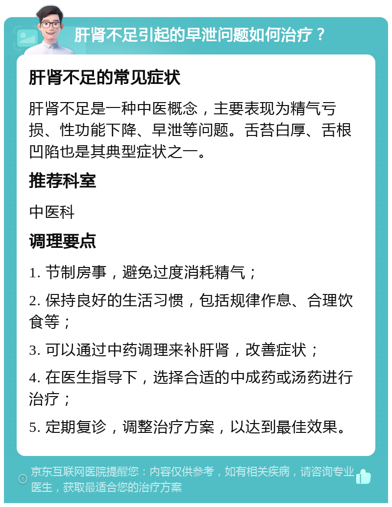 肝肾不足引起的早泄问题如何治疗？ 肝肾不足的常见症状 肝肾不足是一种中医概念，主要表现为精气亏损、性功能下降、早泄等问题。舌苔白厚、舌根凹陷也是其典型症状之一。 推荐科室 中医科 调理要点 1. 节制房事，避免过度消耗精气； 2. 保持良好的生活习惯，包括规律作息、合理饮食等； 3. 可以通过中药调理来补肝肾，改善症状； 4. 在医生指导下，选择合适的中成药或汤药进行治疗； 5. 定期复诊，调整治疗方案，以达到最佳效果。