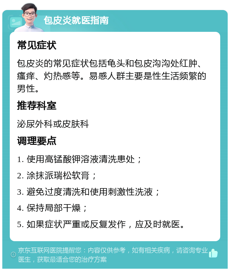 包皮炎就医指南 常见症状 包皮炎的常见症状包括龟头和包皮沟沟处红肿、瘙痒、灼热感等。易感人群主要是性生活频繁的男性。 推荐科室 泌尿外科或皮肤科 调理要点 1. 使用高锰酸钾溶液清洗患处； 2. 涂抹派瑞松软膏； 3. 避免过度清洗和使用刺激性洗液； 4. 保持局部干燥； 5. 如果症状严重或反复发作，应及时就医。