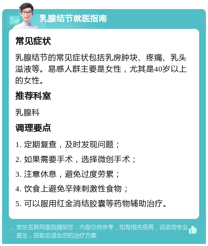 乳腺结节就医指南 常见症状 乳腺结节的常见症状包括乳房肿块、疼痛、乳头溢液等。易感人群主要是女性，尤其是40岁以上的女性。 推荐科室 乳腺科 调理要点 1. 定期复查，及时发现问题； 2. 如果需要手术，选择微创手术； 3. 注意休息，避免过度劳累； 4. 饮食上避免辛辣刺激性食物； 5. 可以服用红金消结胶囊等药物辅助治疗。