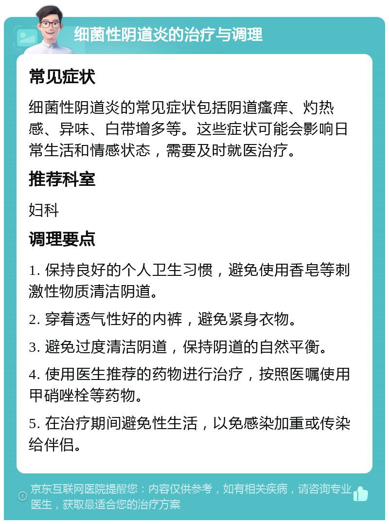 细菌性阴道炎的治疗与调理 常见症状 细菌性阴道炎的常见症状包括阴道瘙痒、灼热感、异味、白带增多等。这些症状可能会影响日常生活和情感状态，需要及时就医治疗。 推荐科室 妇科 调理要点 1. 保持良好的个人卫生习惯，避免使用香皂等刺激性物质清洁阴道。 2. 穿着透气性好的内裤，避免紧身衣物。 3. 避免过度清洁阴道，保持阴道的自然平衡。 4. 使用医生推荐的药物进行治疗，按照医嘱使用甲硝唑栓等药物。 5. 在治疗期间避免性生活，以免感染加重或传染给伴侣。