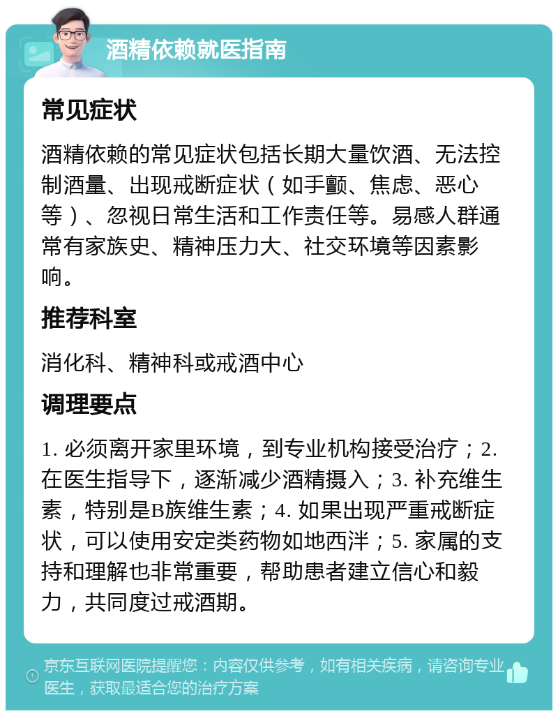 酒精依赖就医指南 常见症状 酒精依赖的常见症状包括长期大量饮酒、无法控制酒量、出现戒断症状（如手颤、焦虑、恶心等）、忽视日常生活和工作责任等。易感人群通常有家族史、精神压力大、社交环境等因素影响。 推荐科室 消化科、精神科或戒酒中心 调理要点 1. 必须离开家里环境，到专业机构接受治疗；2. 在医生指导下，逐渐减少酒精摄入；3. 补充维生素，特别是B族维生素；4. 如果出现严重戒断症状，可以使用安定类药物如地西泮；5. 家属的支持和理解也非常重要，帮助患者建立信心和毅力，共同度过戒酒期。