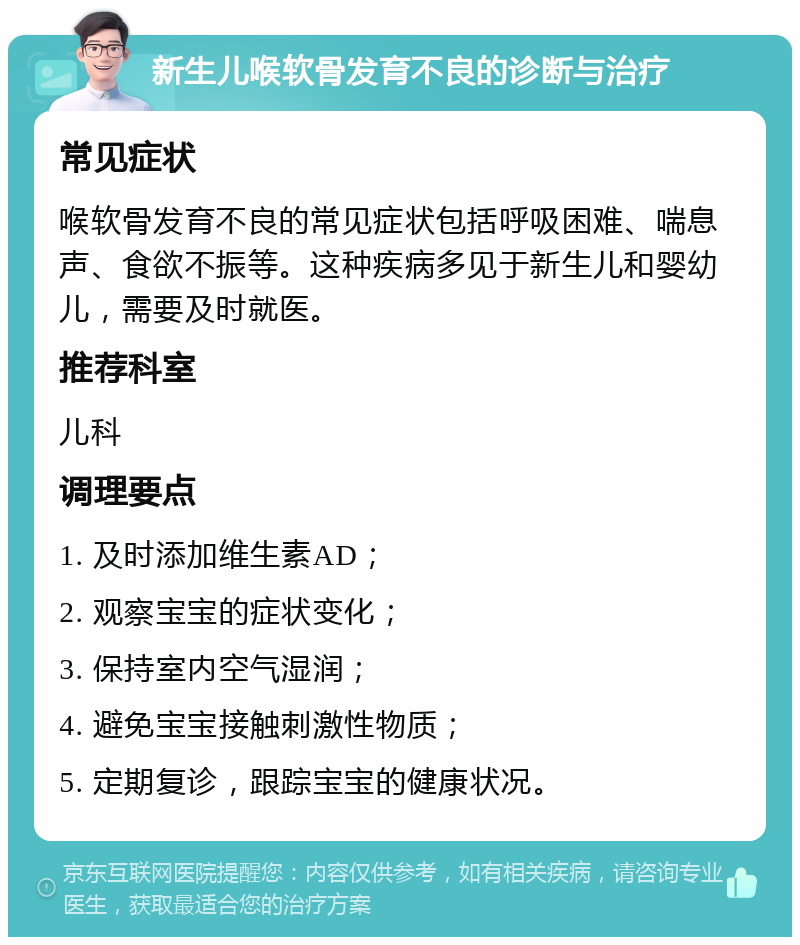 新生儿喉软骨发育不良的诊断与治疗 常见症状 喉软骨发育不良的常见症状包括呼吸困难、喘息声、食欲不振等。这种疾病多见于新生儿和婴幼儿，需要及时就医。 推荐科室 儿科 调理要点 1. 及时添加维生素AD； 2. 观察宝宝的症状变化； 3. 保持室内空气湿润； 4. 避免宝宝接触刺激性物质； 5. 定期复诊，跟踪宝宝的健康状况。