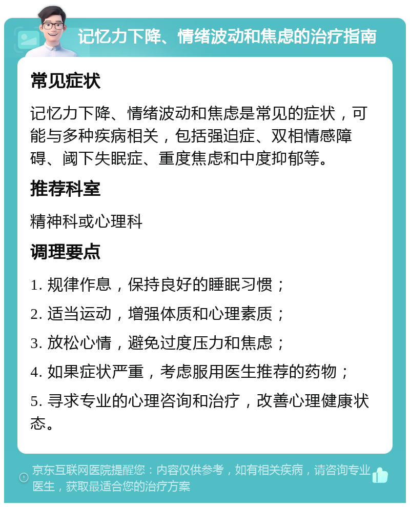 记忆力下降、情绪波动和焦虑的治疗指南 常见症状 记忆力下降、情绪波动和焦虑是常见的症状，可能与多种疾病相关，包括强迫症、双相情感障碍、阈下失眠症、重度焦虑和中度抑郁等。 推荐科室 精神科或心理科 调理要点 1. 规律作息，保持良好的睡眠习惯； 2. 适当运动，增强体质和心理素质； 3. 放松心情，避免过度压力和焦虑； 4. 如果症状严重，考虑服用医生推荐的药物； 5. 寻求专业的心理咨询和治疗，改善心理健康状态。