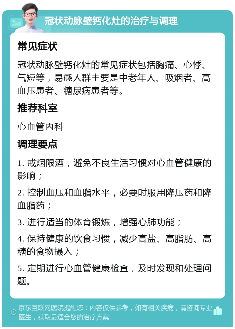 冠状动脉壁钙化灶的治疗与调理 常见症状 冠状动脉壁钙化灶的常见症状包括胸痛、心悸、气短等，易感人群主要是中老年人、吸烟者、高血压患者、糖尿病患者等。 推荐科室 心血管内科 调理要点 1. 戒烟限酒，避免不良生活习惯对心血管健康的影响； 2. 控制血压和血脂水平，必要时服用降压药和降血脂药； 3. 进行适当的体育锻炼，增强心肺功能； 4. 保持健康的饮食习惯，减少高盐、高脂肪、高糖的食物摄入； 5. 定期进行心血管健康检查，及时发现和处理问题。