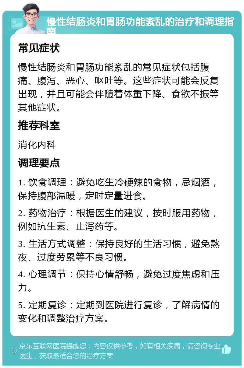 慢性结肠炎和胃肠功能紊乱的治疗和调理指南 常见症状 慢性结肠炎和胃肠功能紊乱的常见症状包括腹痛、腹泻、恶心、呕吐等。这些症状可能会反复出现，并且可能会伴随着体重下降、食欲不振等其他症状。 推荐科室 消化内科 调理要点 1. 饮食调理：避免吃生冷硬辣的食物，忌烟酒，保持腹部温暖，定时定量进食。 2. 药物治疗：根据医生的建议，按时服用药物，例如抗生素、止泻药等。 3. 生活方式调整：保持良好的生活习惯，避免熬夜、过度劳累等不良习惯。 4. 心理调节：保持心情舒畅，避免过度焦虑和压力。 5. 定期复诊：定期到医院进行复诊，了解病情的变化和调整治疗方案。