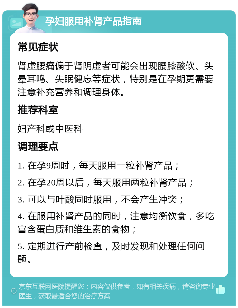 孕妇服用补肾产品指南 常见症状 肾虚腰痛偏于肾阴虚者可能会出现腰膝酸软、头晕耳鸣、失眠健忘等症状，特别是在孕期更需要注意补充营养和调理身体。 推荐科室 妇产科或中医科 调理要点 1. 在孕9周时，每天服用一粒补肾产品； 2. 在孕20周以后，每天服用两粒补肾产品； 3. 可以与叶酸同时服用，不会产生冲突； 4. 在服用补肾产品的同时，注意均衡饮食，多吃富含蛋白质和维生素的食物； 5. 定期进行产前检查，及时发现和处理任何问题。