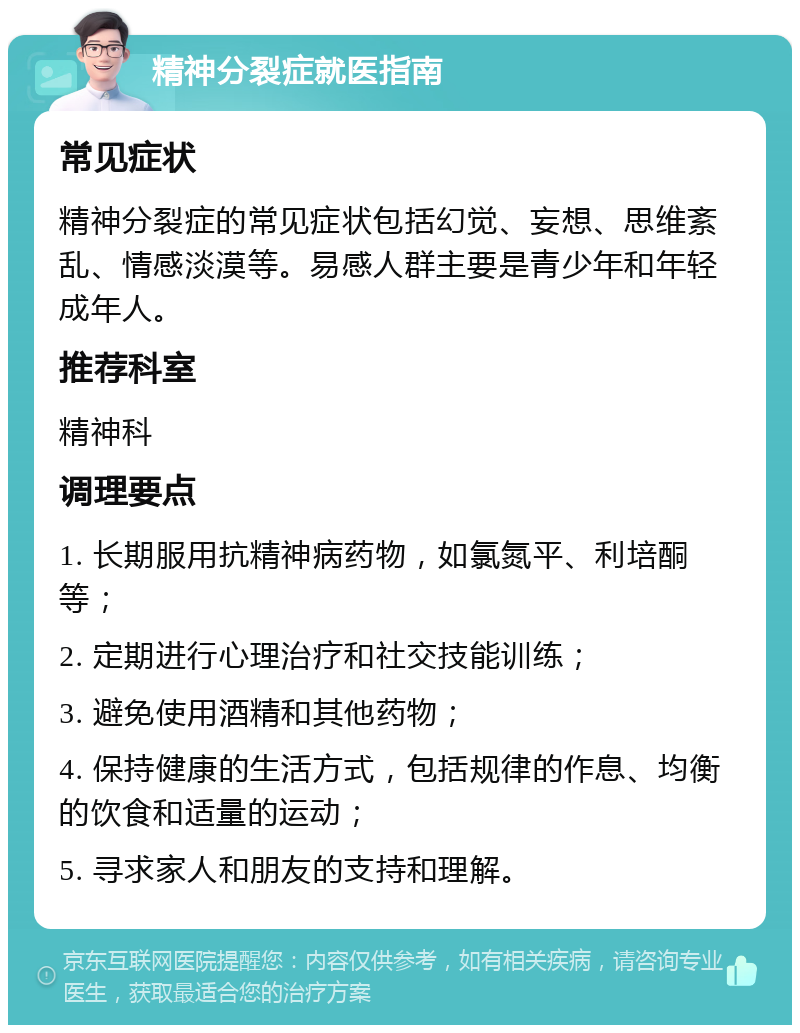 精神分裂症就医指南 常见症状 精神分裂症的常见症状包括幻觉、妄想、思维紊乱、情感淡漠等。易感人群主要是青少年和年轻成年人。 推荐科室 精神科 调理要点 1. 长期服用抗精神病药物，如氯氮平、利培酮等； 2. 定期进行心理治疗和社交技能训练； 3. 避免使用酒精和其他药物； 4. 保持健康的生活方式，包括规律的作息、均衡的饮食和适量的运动； 5. 寻求家人和朋友的支持和理解。