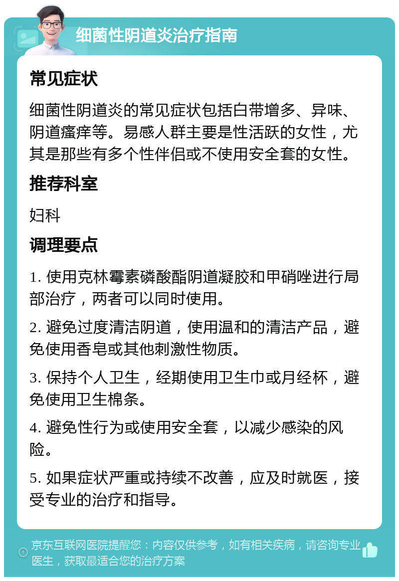 细菌性阴道炎治疗指南 常见症状 细菌性阴道炎的常见症状包括白带增多、异味、阴道瘙痒等。易感人群主要是性活跃的女性，尤其是那些有多个性伴侣或不使用安全套的女性。 推荐科室 妇科 调理要点 1. 使用克林霉素磷酸酯阴道凝胶和甲硝唑进行局部治疗，两者可以同时使用。 2. 避免过度清洁阴道，使用温和的清洁产品，避免使用香皂或其他刺激性物质。 3. 保持个人卫生，经期使用卫生巾或月经杯，避免使用卫生棉条。 4. 避免性行为或使用安全套，以减少感染的风险。 5. 如果症状严重或持续不改善，应及时就医，接受专业的治疗和指导。