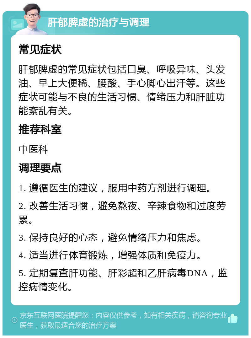 肝郁脾虚的治疗与调理 常见症状 肝郁脾虚的常见症状包括口臭、呼吸异味、头发油、早上大便稀、腰酸、手心脚心出汗等。这些症状可能与不良的生活习惯、情绪压力和肝脏功能紊乱有关。 推荐科室 中医科 调理要点 1. 遵循医生的建议，服用中药方剂进行调理。 2. 改善生活习惯，避免熬夜、辛辣食物和过度劳累。 3. 保持良好的心态，避免情绪压力和焦虑。 4. 适当进行体育锻炼，增强体质和免疫力。 5. 定期复查肝功能、肝彩超和乙肝病毒DNA，监控病情变化。