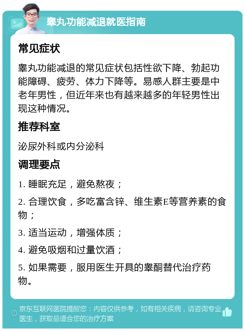 睾丸功能减退就医指南 常见症状 睾丸功能减退的常见症状包括性欲下降、勃起功能障碍、疲劳、体力下降等。易感人群主要是中老年男性，但近年来也有越来越多的年轻男性出现这种情况。 推荐科室 泌尿外科或内分泌科 调理要点 1. 睡眠充足，避免熬夜； 2. 合理饮食，多吃富含锌、维生素E等营养素的食物； 3. 适当运动，增强体质； 4. 避免吸烟和过量饮酒； 5. 如果需要，服用医生开具的睾酮替代治疗药物。