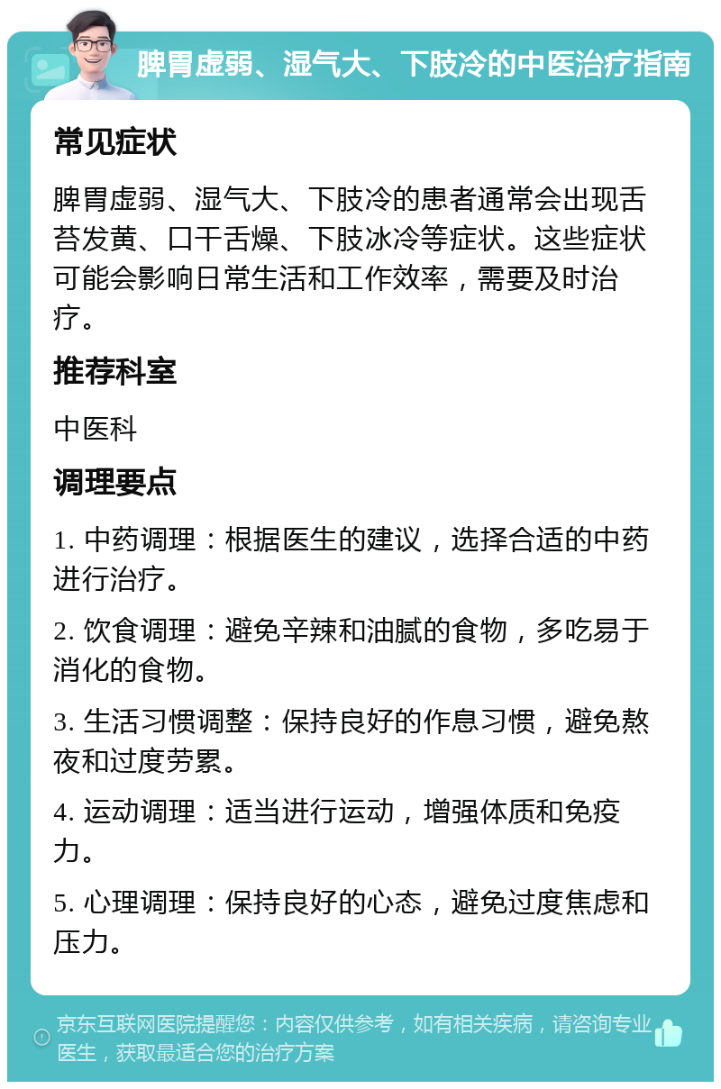 脾胃虚弱、湿气大、下肢冷的中医治疗指南 常见症状 脾胃虚弱、湿气大、下肢冷的患者通常会出现舌苔发黄、口干舌燥、下肢冰冷等症状。这些症状可能会影响日常生活和工作效率，需要及时治疗。 推荐科室 中医科 调理要点 1. 中药调理：根据医生的建议，选择合适的中药进行治疗。 2. 饮食调理：避免辛辣和油腻的食物，多吃易于消化的食物。 3. 生活习惯调整：保持良好的作息习惯，避免熬夜和过度劳累。 4. 运动调理：适当进行运动，增强体质和免疫力。 5. 心理调理：保持良好的心态，避免过度焦虑和压力。