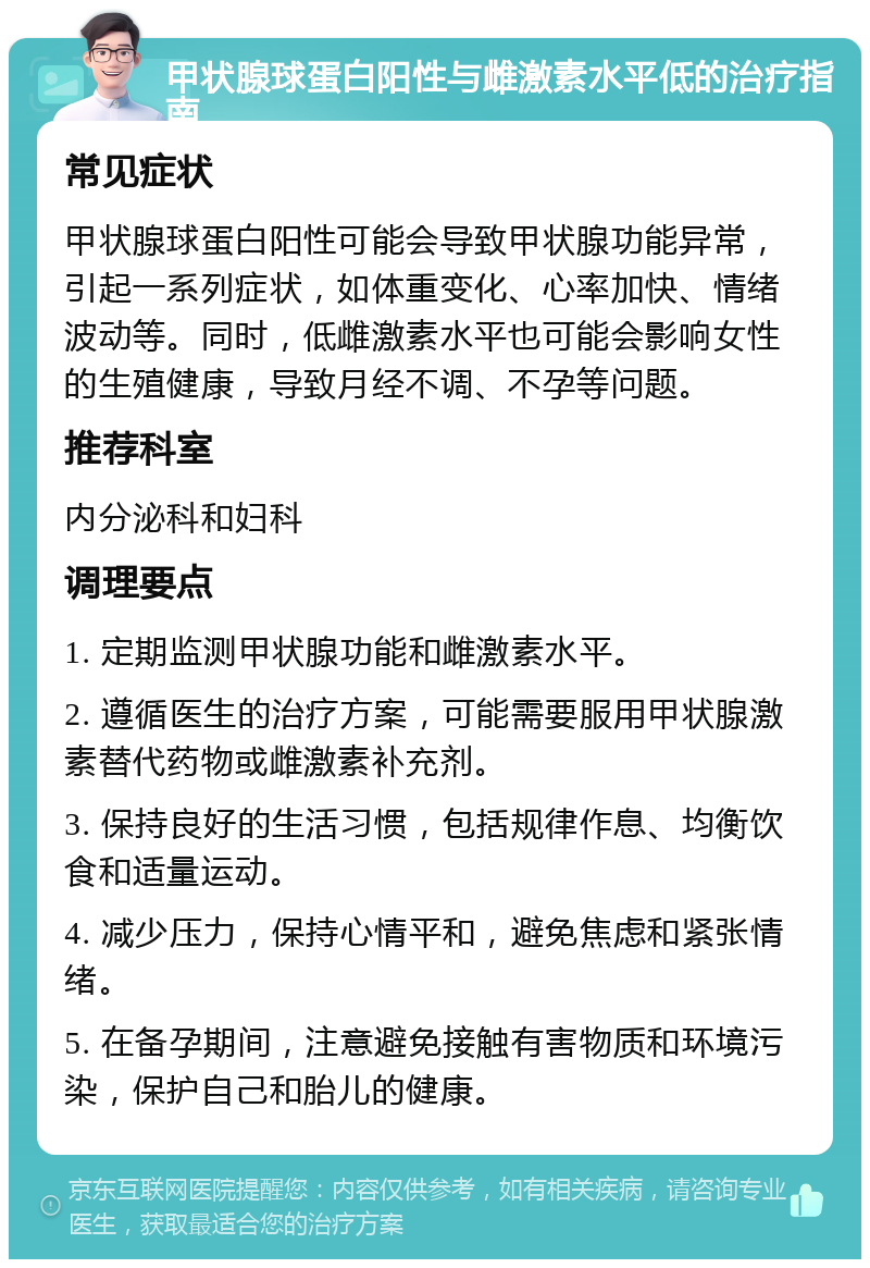 甲状腺球蛋白阳性与雌激素水平低的治疗指南 常见症状 甲状腺球蛋白阳性可能会导致甲状腺功能异常，引起一系列症状，如体重变化、心率加快、情绪波动等。同时，低雌激素水平也可能会影响女性的生殖健康，导致月经不调、不孕等问题。 推荐科室 内分泌科和妇科 调理要点 1. 定期监测甲状腺功能和雌激素水平。 2. 遵循医生的治疗方案，可能需要服用甲状腺激素替代药物或雌激素补充剂。 3. 保持良好的生活习惯，包括规律作息、均衡饮食和适量运动。 4. 减少压力，保持心情平和，避免焦虑和紧张情绪。 5. 在备孕期间，注意避免接触有害物质和环境污染，保护自己和胎儿的健康。