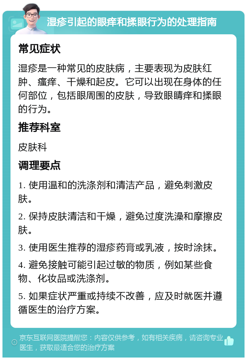 湿疹引起的眼痒和揉眼行为的处理指南 常见症状 湿疹是一种常见的皮肤病，主要表现为皮肤红肿、瘙痒、干燥和起皮。它可以出现在身体的任何部位，包括眼周围的皮肤，导致眼睛痒和揉眼的行为。 推荐科室 皮肤科 调理要点 1. 使用温和的洗涤剂和清洁产品，避免刺激皮肤。 2. 保持皮肤清洁和干燥，避免过度洗澡和摩擦皮肤。 3. 使用医生推荐的湿疹药膏或乳液，按时涂抹。 4. 避免接触可能引起过敏的物质，例如某些食物、化妆品或洗涤剂。 5. 如果症状严重或持续不改善，应及时就医并遵循医生的治疗方案。