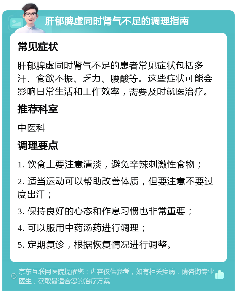 肝郁脾虚同时肾气不足的调理指南 常见症状 肝郁脾虚同时肾气不足的患者常见症状包括多汗、食欲不振、乏力、腰酸等。这些症状可能会影响日常生活和工作效率，需要及时就医治疗。 推荐科室 中医科 调理要点 1. 饮食上要注意清淡，避免辛辣刺激性食物； 2. 适当运动可以帮助改善体质，但要注意不要过度出汗； 3. 保持良好的心态和作息习惯也非常重要； 4. 可以服用中药汤药进行调理； 5. 定期复诊，根据恢复情况进行调整。