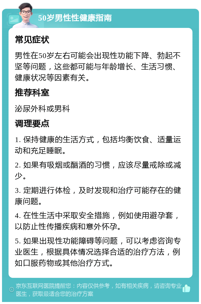 50岁男性性健康指南 常见症状 男性在50岁左右可能会出现性功能下降、勃起不坚等问题，这些都可能与年龄增长、生活习惯、健康状况等因素有关。 推荐科室 泌尿外科或男科 调理要点 1. 保持健康的生活方式，包括均衡饮食、适量运动和充足睡眠。 2. 如果有吸烟或酗酒的习惯，应该尽量戒除或减少。 3. 定期进行体检，及时发现和治疗可能存在的健康问题。 4. 在性生活中采取安全措施，例如使用避孕套，以防止性传播疾病和意外怀孕。 5. 如果出现性功能障碍等问题，可以考虑咨询专业医生，根据具体情况选择合适的治疗方法，例如口服药物或其他治疗方式。