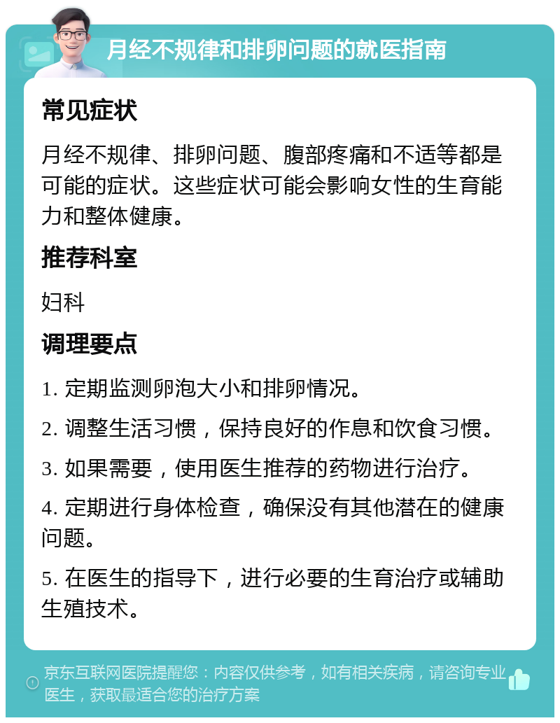 月经不规律和排卵问题的就医指南 常见症状 月经不规律、排卵问题、腹部疼痛和不适等都是可能的症状。这些症状可能会影响女性的生育能力和整体健康。 推荐科室 妇科 调理要点 1. 定期监测卵泡大小和排卵情况。 2. 调整生活习惯，保持良好的作息和饮食习惯。 3. 如果需要，使用医生推荐的药物进行治疗。 4. 定期进行身体检查，确保没有其他潜在的健康问题。 5. 在医生的指导下，进行必要的生育治疗或辅助生殖技术。