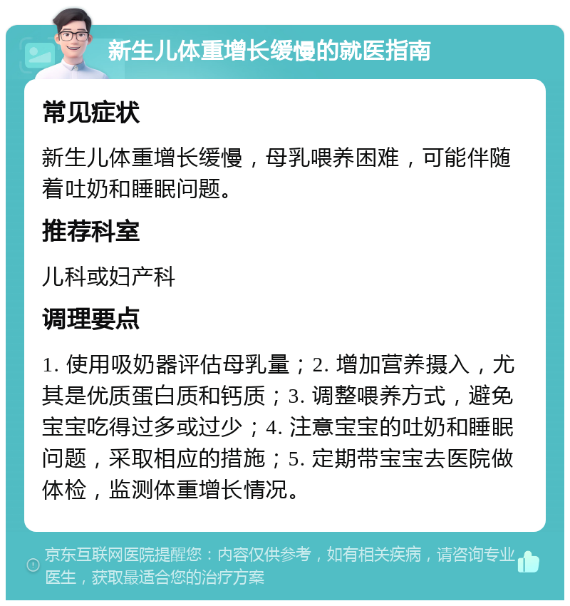 新生儿体重增长缓慢的就医指南 常见症状 新生儿体重增长缓慢，母乳喂养困难，可能伴随着吐奶和睡眠问题。 推荐科室 儿科或妇产科 调理要点 1. 使用吸奶器评估母乳量；2. 增加营养摄入，尤其是优质蛋白质和钙质；3. 调整喂养方式，避免宝宝吃得过多或过少；4. 注意宝宝的吐奶和睡眠问题，采取相应的措施；5. 定期带宝宝去医院做体检，监测体重增长情况。