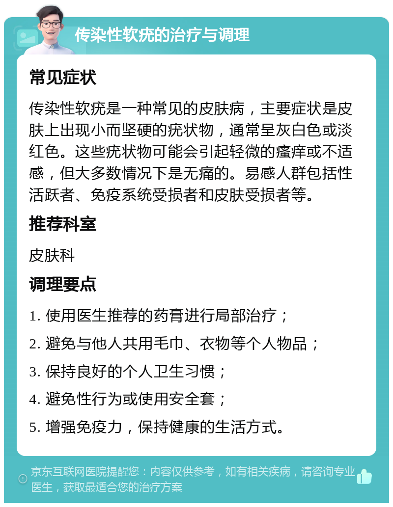 传染性软疣的治疗与调理 常见症状 传染性软疣是一种常见的皮肤病，主要症状是皮肤上出现小而坚硬的疣状物，通常呈灰白色或淡红色。这些疣状物可能会引起轻微的瘙痒或不适感，但大多数情况下是无痛的。易感人群包括性活跃者、免疫系统受损者和皮肤受损者等。 推荐科室 皮肤科 调理要点 1. 使用医生推荐的药膏进行局部治疗； 2. 避免与他人共用毛巾、衣物等个人物品； 3. 保持良好的个人卫生习惯； 4. 避免性行为或使用安全套； 5. 增强免疫力，保持健康的生活方式。