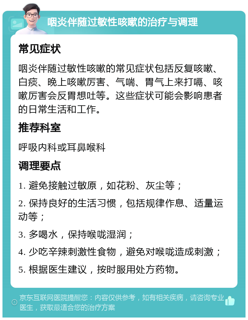 咽炎伴随过敏性咳嗽的治疗与调理 常见症状 咽炎伴随过敏性咳嗽的常见症状包括反复咳嗽、白痰、晚上咳嗽厉害、气喘、胃气上来打嗝、咳嗽厉害会反胃想吐等。这些症状可能会影响患者的日常生活和工作。 推荐科室 呼吸内科或耳鼻喉科 调理要点 1. 避免接触过敏原，如花粉、灰尘等； 2. 保持良好的生活习惯，包括规律作息、适量运动等； 3. 多喝水，保持喉咙湿润； 4. 少吃辛辣刺激性食物，避免对喉咙造成刺激； 5. 根据医生建议，按时服用处方药物。