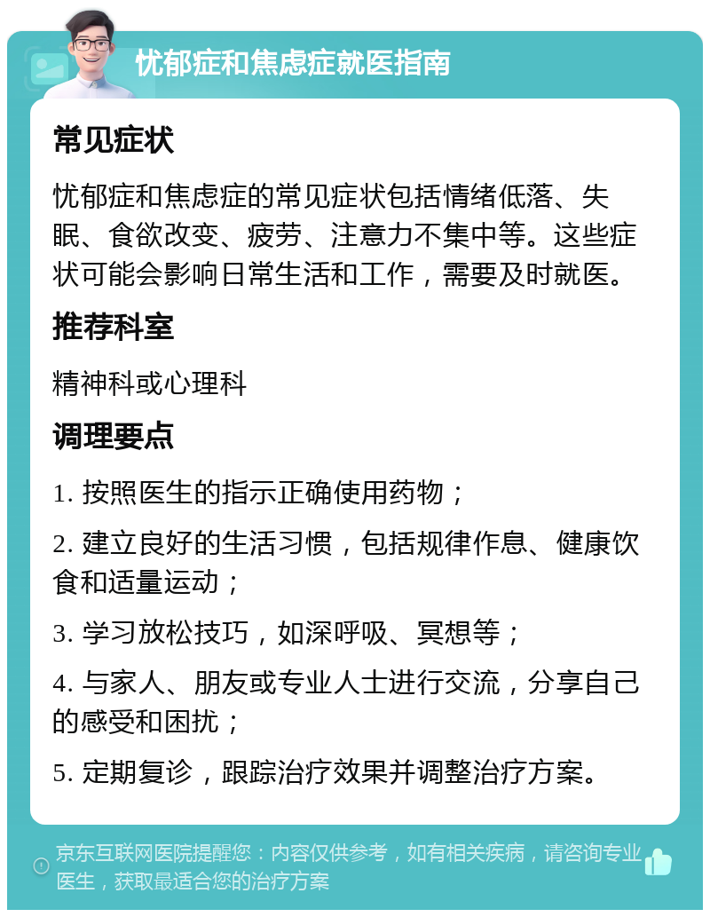 忧郁症和焦虑症就医指南 常见症状 忧郁症和焦虑症的常见症状包括情绪低落、失眠、食欲改变、疲劳、注意力不集中等。这些症状可能会影响日常生活和工作，需要及时就医。 推荐科室 精神科或心理科 调理要点 1. 按照医生的指示正确使用药物； 2. 建立良好的生活习惯，包括规律作息、健康饮食和适量运动； 3. 学习放松技巧，如深呼吸、冥想等； 4. 与家人、朋友或专业人士进行交流，分享自己的感受和困扰； 5. 定期复诊，跟踪治疗效果并调整治疗方案。