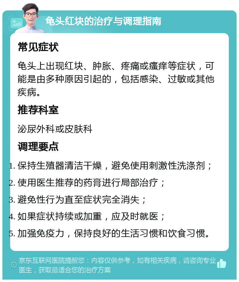 龟头红块的治疗与调理指南 常见症状 龟头上出现红块、肿胀、疼痛或瘙痒等症状，可能是由多种原因引起的，包括感染、过敏或其他疾病。 推荐科室 泌尿外科或皮肤科 调理要点 保持生殖器清洁干燥，避免使用刺激性洗涤剂； 使用医生推荐的药膏进行局部治疗； 避免性行为直至症状完全消失； 如果症状持续或加重，应及时就医； 加强免疫力，保持良好的生活习惯和饮食习惯。