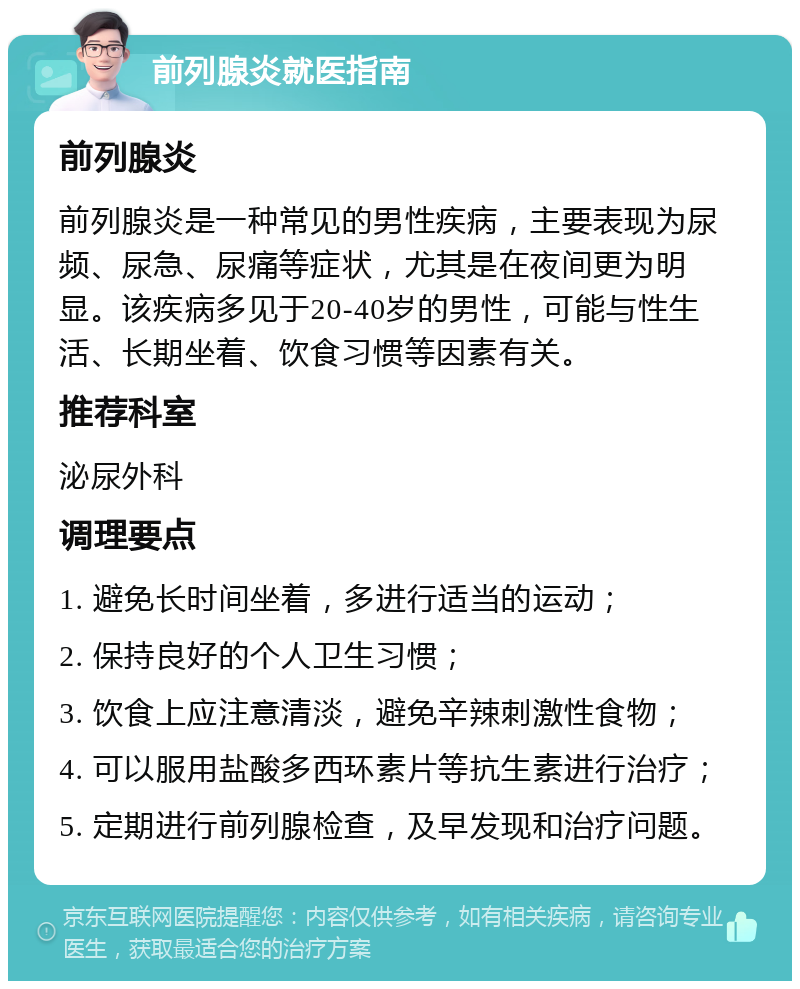 前列腺炎就医指南 前列腺炎 前列腺炎是一种常见的男性疾病，主要表现为尿频、尿急、尿痛等症状，尤其是在夜间更为明显。该疾病多见于20-40岁的男性，可能与性生活、长期坐着、饮食习惯等因素有关。 推荐科室 泌尿外科 调理要点 1. 避免长时间坐着，多进行适当的运动； 2. 保持良好的个人卫生习惯； 3. 饮食上应注意清淡，避免辛辣刺激性食物； 4. 可以服用盐酸多西环素片等抗生素进行治疗； 5. 定期进行前列腺检查，及早发现和治疗问题。