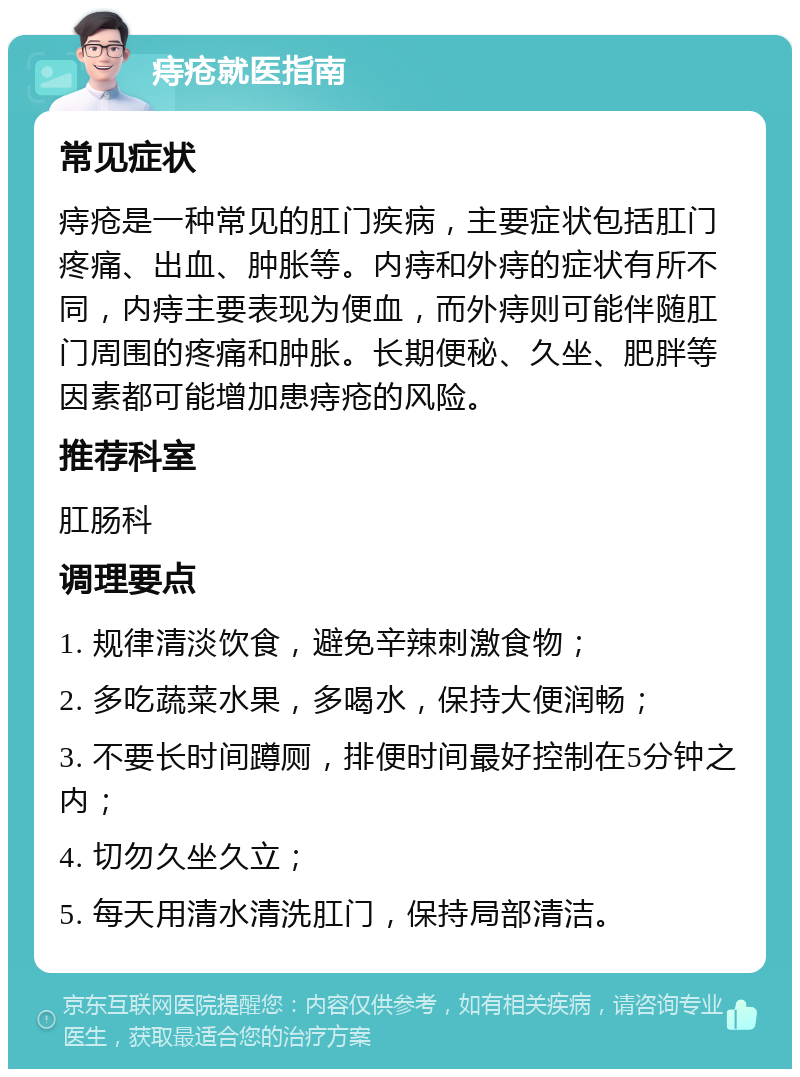 痔疮就医指南 常见症状 痔疮是一种常见的肛门疾病，主要症状包括肛门疼痛、出血、肿胀等。内痔和外痔的症状有所不同，内痔主要表现为便血，而外痔则可能伴随肛门周围的疼痛和肿胀。长期便秘、久坐、肥胖等因素都可能增加患痔疮的风险。 推荐科室 肛肠科 调理要点 1. 规律清淡饮食，避免辛辣刺激食物； 2. 多吃蔬菜水果，多喝水，保持大便润畅； 3. 不要长时间蹲厕，排便时间最好控制在5分钟之内； 4. 切勿久坐久立； 5. 每天用清水清洗肛门，保持局部清洁。