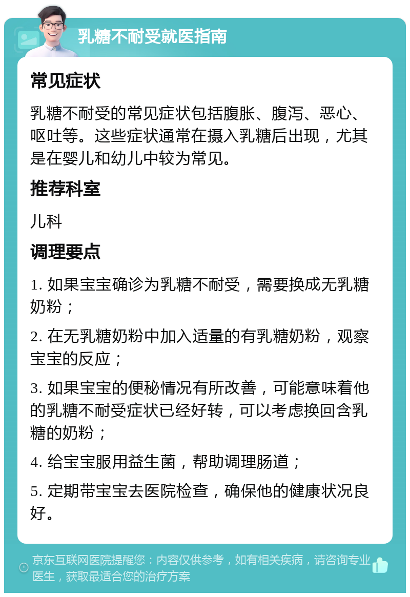 乳糖不耐受就医指南 常见症状 乳糖不耐受的常见症状包括腹胀、腹泻、恶心、呕吐等。这些症状通常在摄入乳糖后出现，尤其是在婴儿和幼儿中较为常见。 推荐科室 儿科 调理要点 1. 如果宝宝确诊为乳糖不耐受，需要换成无乳糖奶粉； 2. 在无乳糖奶粉中加入适量的有乳糖奶粉，观察宝宝的反应； 3. 如果宝宝的便秘情况有所改善，可能意味着他的乳糖不耐受症状已经好转，可以考虑换回含乳糖的奶粉； 4. 给宝宝服用益生菌，帮助调理肠道； 5. 定期带宝宝去医院检查，确保他的健康状况良好。