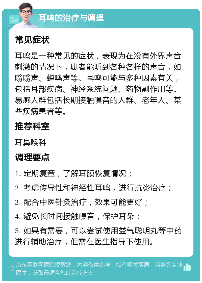 耳鸣的治疗与调理 常见症状 耳鸣是一种常见的症状，表现为在没有外界声音刺激的情况下，患者能听到各种各样的声音，如嗡嗡声、蝉鸣声等。耳鸣可能与多种因素有关，包括耳部疾病、神经系统问题、药物副作用等。易感人群包括长期接触噪音的人群、老年人、某些疾病患者等。 推荐科室 耳鼻喉科 调理要点 1. 定期复查，了解耳膜恢复情况； 2. 考虑传导性和神经性耳鸣，进行抗炎治疗； 3. 配合中医针灸治疗，效果可能更好； 4. 避免长时间接触噪音，保护耳朵； 5. 如果有需要，可以尝试使用益气聪明丸等中药进行辅助治疗，但需在医生指导下使用。