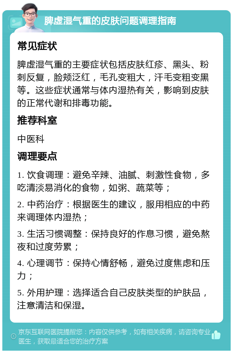 脾虚湿气重的皮肤问题调理指南 常见症状 脾虚湿气重的主要症状包括皮肤红疹、黑头、粉刺反复，脸颊泛红，毛孔变粗大，汗毛变粗变黑等。这些症状通常与体内湿热有关，影响到皮肤的正常代谢和排毒功能。 推荐科室 中医科 调理要点 1. 饮食调理：避免辛辣、油腻、刺激性食物，多吃清淡易消化的食物，如粥、蔬菜等； 2. 中药治疗：根据医生的建议，服用相应的中药来调理体内湿热； 3. 生活习惯调整：保持良好的作息习惯，避免熬夜和过度劳累； 4. 心理调节：保持心情舒畅，避免过度焦虑和压力； 5. 外用护理：选择适合自己皮肤类型的护肤品，注意清洁和保湿。