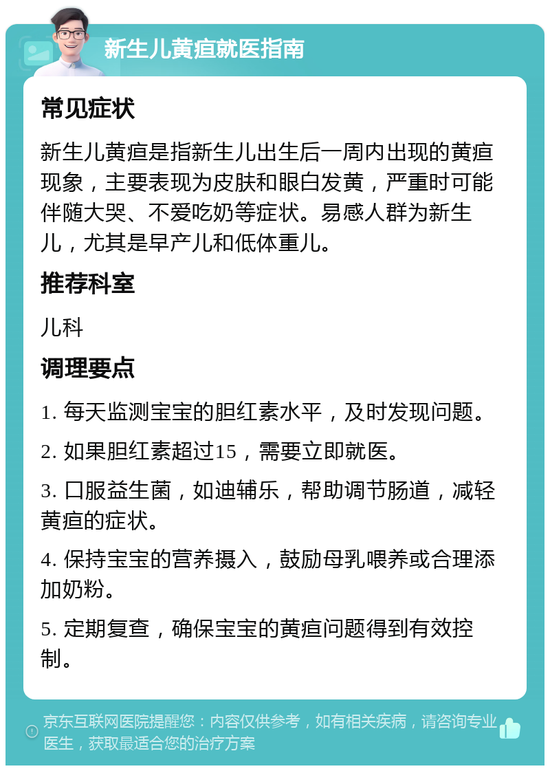 新生儿黄疸就医指南 常见症状 新生儿黄疸是指新生儿出生后一周内出现的黄疸现象，主要表现为皮肤和眼白发黄，严重时可能伴随大哭、不爱吃奶等症状。易感人群为新生儿，尤其是早产儿和低体重儿。 推荐科室 儿科 调理要点 1. 每天监测宝宝的胆红素水平，及时发现问题。 2. 如果胆红素超过15，需要立即就医。 3. 口服益生菌，如迪辅乐，帮助调节肠道，减轻黄疸的症状。 4. 保持宝宝的营养摄入，鼓励母乳喂养或合理添加奶粉。 5. 定期复查，确保宝宝的黄疸问题得到有效控制。