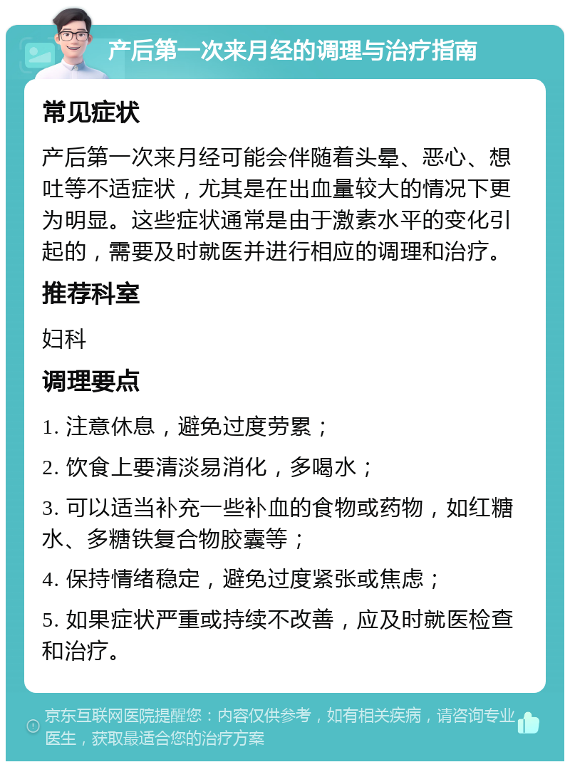 产后第一次来月经的调理与治疗指南 常见症状 产后第一次来月经可能会伴随着头晕、恶心、想吐等不适症状，尤其是在出血量较大的情况下更为明显。这些症状通常是由于激素水平的变化引起的，需要及时就医并进行相应的调理和治疗。 推荐科室 妇科 调理要点 1. 注意休息，避免过度劳累； 2. 饮食上要清淡易消化，多喝水； 3. 可以适当补充一些补血的食物或药物，如红糖水、多糖铁复合物胶囊等； 4. 保持情绪稳定，避免过度紧张或焦虑； 5. 如果症状严重或持续不改善，应及时就医检查和治疗。