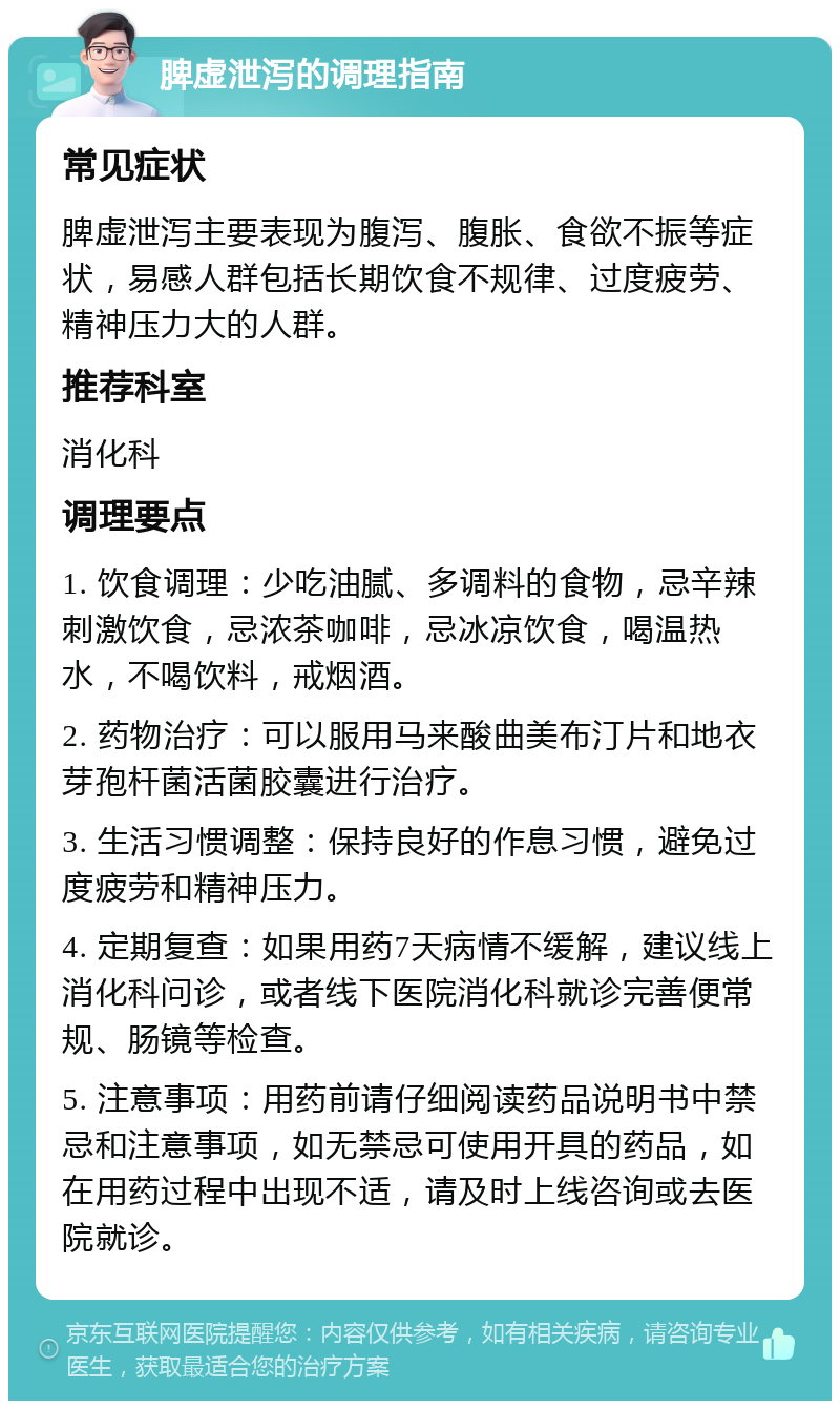 脾虚泄泻的调理指南 常见症状 脾虚泄泻主要表现为腹泻、腹胀、食欲不振等症状，易感人群包括长期饮食不规律、过度疲劳、精神压力大的人群。 推荐科室 消化科 调理要点 1. 饮食调理：少吃油腻、多调料的食物，忌辛辣刺激饮食，忌浓茶咖啡，忌冰凉饮食，喝温热水，不喝饮料，戒烟酒。 2. 药物治疗：可以服用马来酸曲美布汀片和地衣芽孢杆菌活菌胶囊进行治疗。 3. 生活习惯调整：保持良好的作息习惯，避免过度疲劳和精神压力。 4. 定期复查：如果用药7天病情不缓解，建议线上消化科问诊，或者线下医院消化科就诊完善便常规、肠镜等检查。 5. 注意事项：用药前请仔细阅读药品说明书中禁忌和注意事项，如无禁忌可使用开具的药品，如在用药过程中出现不适，请及时上线咨询或去医院就诊。