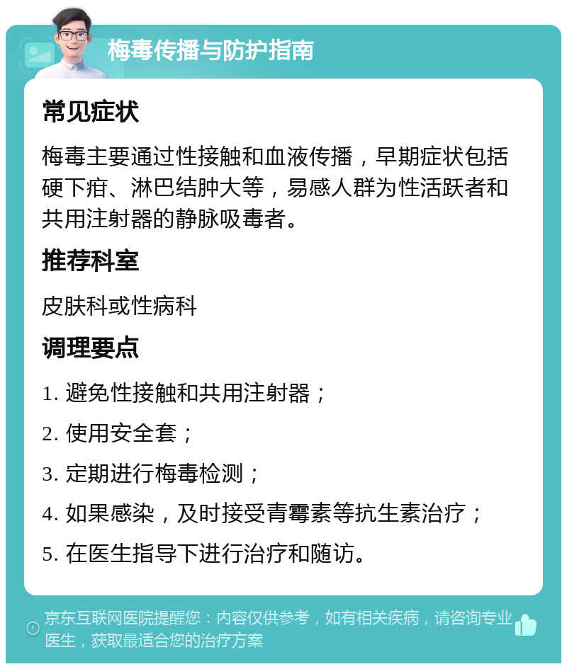 梅毒传播与防护指南 常见症状 梅毒主要通过性接触和血液传播，早期症状包括硬下疳、淋巴结肿大等，易感人群为性活跃者和共用注射器的静脉吸毒者。 推荐科室 皮肤科或性病科 调理要点 1. 避免性接触和共用注射器； 2. 使用安全套； 3. 定期进行梅毒检测； 4. 如果感染，及时接受青霉素等抗生素治疗； 5. 在医生指导下进行治疗和随访。