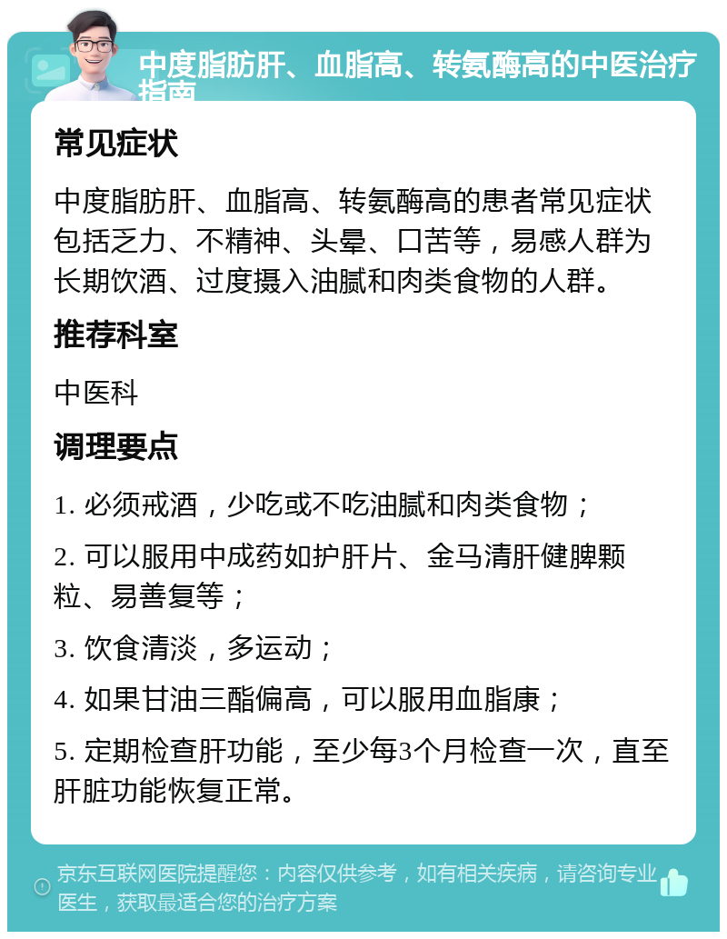 中度脂肪肝、血脂高、转氨酶高的中医治疗指南 常见症状 中度脂肪肝、血脂高、转氨酶高的患者常见症状包括乏力、不精神、头晕、口苦等，易感人群为长期饮酒、过度摄入油腻和肉类食物的人群。 推荐科室 中医科 调理要点 1. 必须戒酒，少吃或不吃油腻和肉类食物； 2. 可以服用中成药如护肝片、金马清肝健脾颗粒、易善复等； 3. 饮食清淡，多运动； 4. 如果甘油三酯偏高，可以服用血脂康； 5. 定期检查肝功能，至少每3个月检查一次，直至肝脏功能恢复正常。