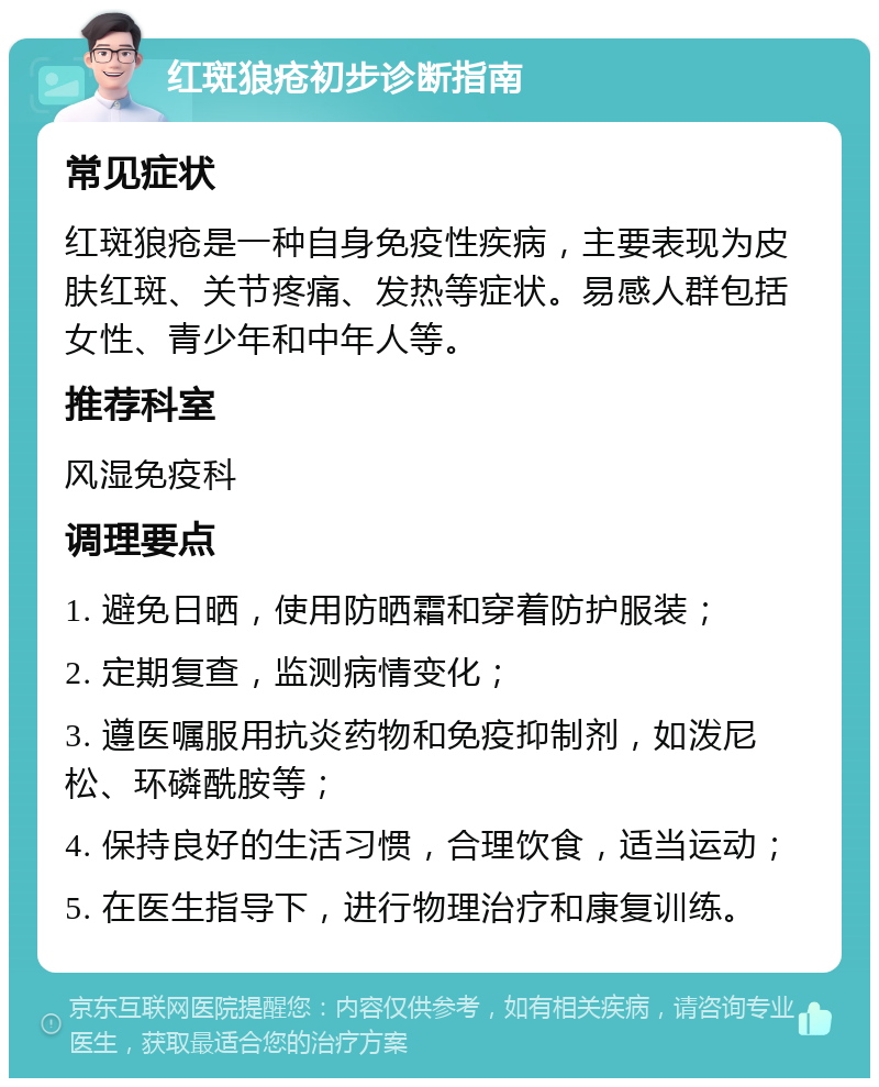 红斑狼疮初步诊断指南 常见症状 红斑狼疮是一种自身免疫性疾病，主要表现为皮肤红斑、关节疼痛、发热等症状。易感人群包括女性、青少年和中年人等。 推荐科室 风湿免疫科 调理要点 1. 避免日晒，使用防晒霜和穿着防护服装； 2. 定期复查，监测病情变化； 3. 遵医嘱服用抗炎药物和免疫抑制剂，如泼尼松、环磷酰胺等； 4. 保持良好的生活习惯，合理饮食，适当运动； 5. 在医生指导下，进行物理治疗和康复训练。