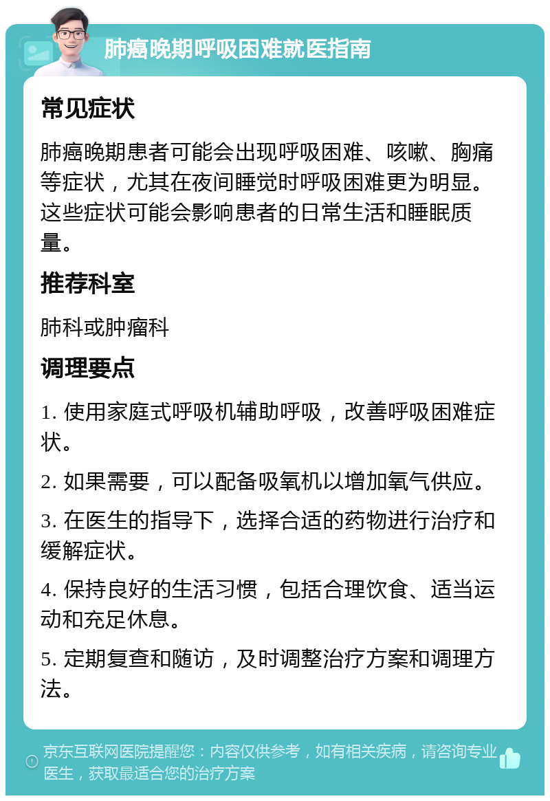 肺癌晚期呼吸困难就医指南 常见症状 肺癌晚期患者可能会出现呼吸困难、咳嗽、胸痛等症状，尤其在夜间睡觉时呼吸困难更为明显。这些症状可能会影响患者的日常生活和睡眠质量。 推荐科室 肺科或肿瘤科 调理要点 1. 使用家庭式呼吸机辅助呼吸，改善呼吸困难症状。 2. 如果需要，可以配备吸氧机以增加氧气供应。 3. 在医生的指导下，选择合适的药物进行治疗和缓解症状。 4. 保持良好的生活习惯，包括合理饮食、适当运动和充足休息。 5. 定期复查和随访，及时调整治疗方案和调理方法。