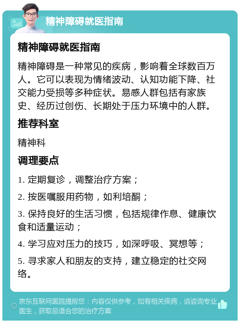 精神障碍就医指南 精神障碍就医指南 精神障碍是一种常见的疾病，影响着全球数百万人。它可以表现为情绪波动、认知功能下降、社交能力受损等多种症状。易感人群包括有家族史、经历过创伤、长期处于压力环境中的人群。 推荐科室 精神科 调理要点 1. 定期复诊，调整治疗方案； 2. 按医嘱服用药物，如利培酮； 3. 保持良好的生活习惯，包括规律作息、健康饮食和适量运动； 4. 学习应对压力的技巧，如深呼吸、冥想等； 5. 寻求家人和朋友的支持，建立稳定的社交网络。