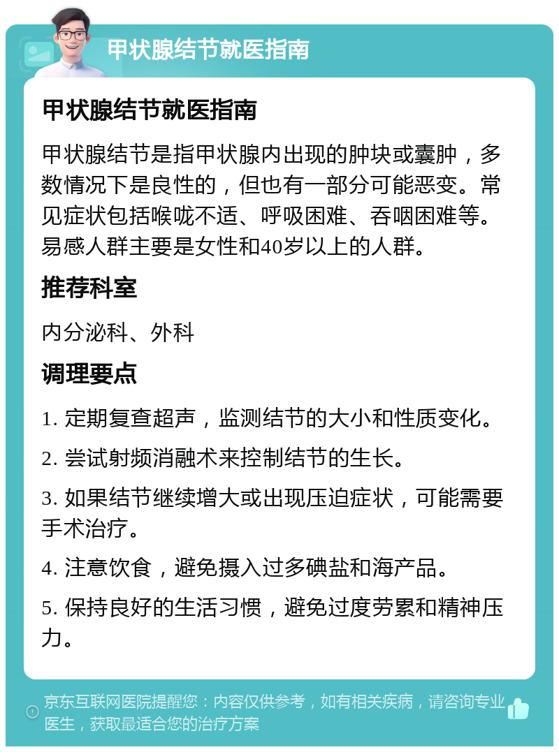 甲状腺结节就医指南 甲状腺结节就医指南 甲状腺结节是指甲状腺内出现的肿块或囊肿，多数情况下是良性的，但也有一部分可能恶变。常见症状包括喉咙不适、呼吸困难、吞咽困难等。易感人群主要是女性和40岁以上的人群。 推荐科室 内分泌科、外科 调理要点 1. 定期复查超声，监测结节的大小和性质变化。 2. 尝试射频消融术来控制结节的生长。 3. 如果结节继续增大或出现压迫症状，可能需要手术治疗。 4. 注意饮食，避免摄入过多碘盐和海产品。 5. 保持良好的生活习惯，避免过度劳累和精神压力。